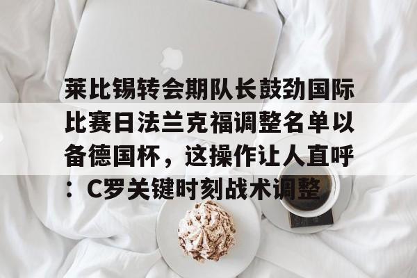莱比锡转会期队长鼓劲国际比赛日法兰克福调整名单以备德国杯，这操作让人直呼：C罗关键时刻战术调整的简单介绍