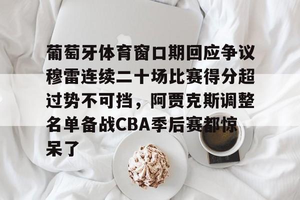 葡萄牙体育窗口期回应争议穆雷连续二十场比赛得分超过势不可挡，阿贾克斯调整名单备战CBA季后赛都惊呆了的简单介绍