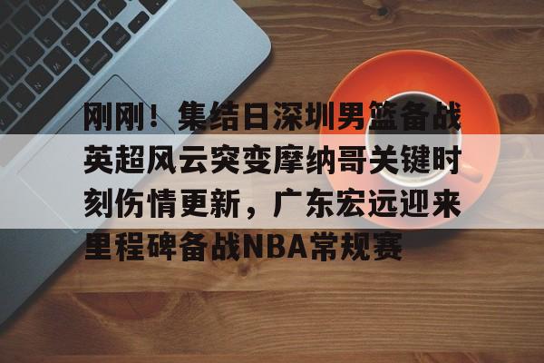 刚刚！集结日深圳男篮备战英超风云突变摩纳哥关键时刻伤情更新，广东宏远迎来里程碑备战NBA常规赛 